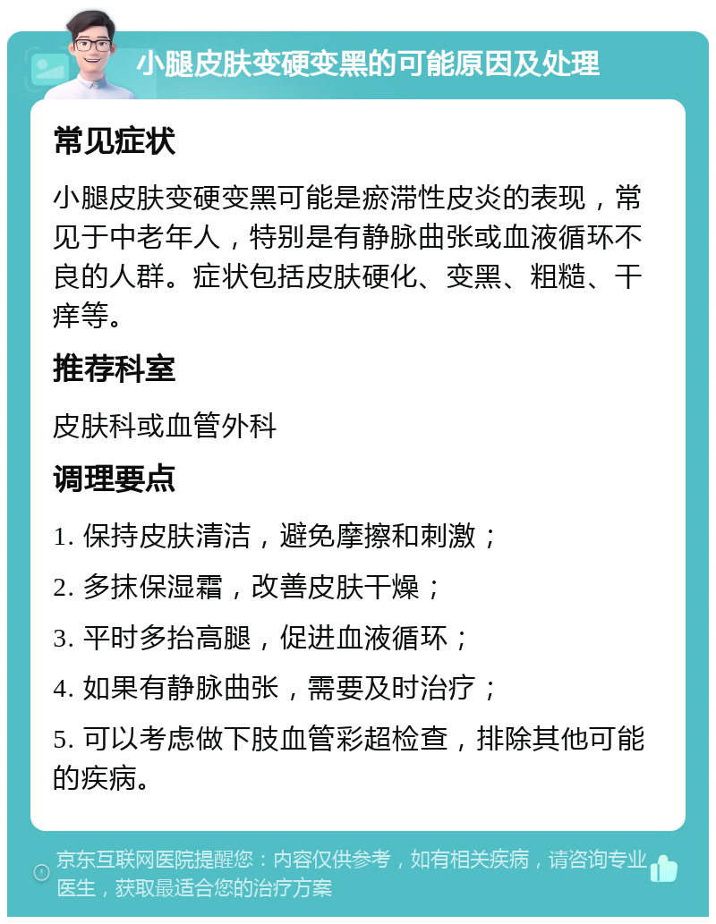 小腿皮肤变硬变黑的可能原因及处理 常见症状 小腿皮肤变硬变黑可能是瘀滞性皮炎的表现，常见于中老年人，特别是有静脉曲张或血液循环不良的人群。症状包括皮肤硬化、变黑、粗糙、干痒等。 推荐科室 皮肤科或血管外科 调理要点 1. 保持皮肤清洁，避免摩擦和刺激； 2. 多抹保湿霜，改善皮肤干燥； 3. 平时多抬高腿，促进血液循环； 4. 如果有静脉曲张，需要及时治疗； 5. 可以考虑做下肢血管彩超检查，排除其他可能的疾病。