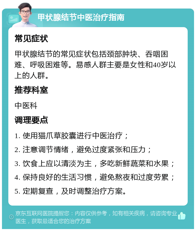 甲状腺结节中医治疗指南 常见症状 甲状腺结节的常见症状包括颈部肿块、吞咽困难、呼吸困难等。易感人群主要是女性和40岁以上的人群。 推荐科室 中医科 调理要点 1. 使用猫爪草胶囊进行中医治疗； 2. 注意调节情绪，避免过度紧张和压力； 3. 饮食上应以清淡为主，多吃新鲜蔬菜和水果； 4. 保持良好的生活习惯，避免熬夜和过度劳累； 5. 定期复查，及时调整治疗方案。