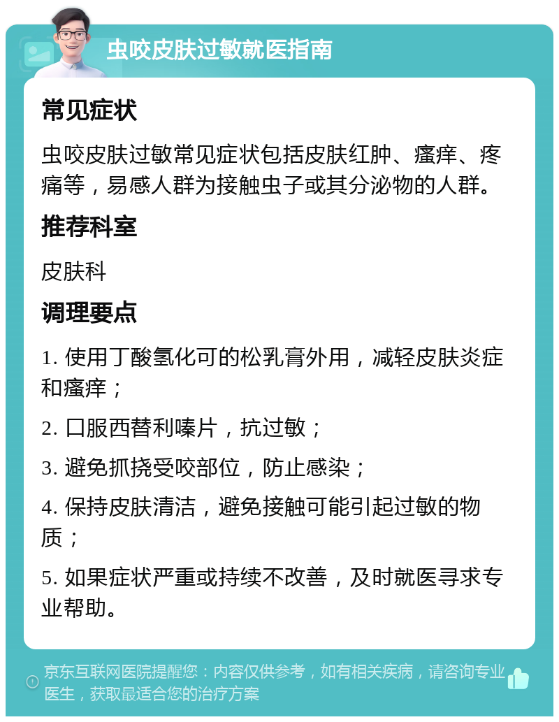 虫咬皮肤过敏就医指南 常见症状 虫咬皮肤过敏常见症状包括皮肤红肿、瘙痒、疼痛等，易感人群为接触虫子或其分泌物的人群。 推荐科室 皮肤科 调理要点 1. 使用丁酸氢化可的松乳膏外用，减轻皮肤炎症和瘙痒； 2. 口服西替利嗪片，抗过敏； 3. 避免抓挠受咬部位，防止感染； 4. 保持皮肤清洁，避免接触可能引起过敏的物质； 5. 如果症状严重或持续不改善，及时就医寻求专业帮助。