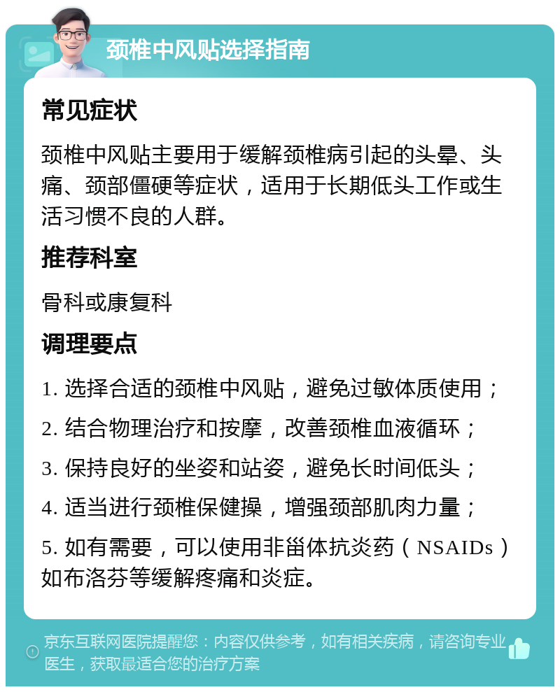 颈椎中风贴选择指南 常见症状 颈椎中风贴主要用于缓解颈椎病引起的头晕、头痛、颈部僵硬等症状，适用于长期低头工作或生活习惯不良的人群。 推荐科室 骨科或康复科 调理要点 1. 选择合适的颈椎中风贴，避免过敏体质使用； 2. 结合物理治疗和按摩，改善颈椎血液循环； 3. 保持良好的坐姿和站姿，避免长时间低头； 4. 适当进行颈椎保健操，增强颈部肌肉力量； 5. 如有需要，可以使用非甾体抗炎药（NSAIDs）如布洛芬等缓解疼痛和炎症。