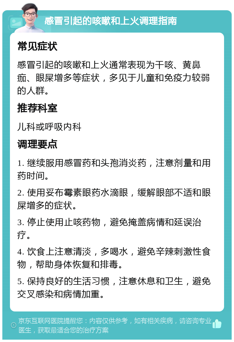 感冒引起的咳嗽和上火调理指南 常见症状 感冒引起的咳嗽和上火通常表现为干咳、黄鼻痂、眼屎增多等症状，多见于儿童和免疫力较弱的人群。 推荐科室 儿科或呼吸内科 调理要点 1. 继续服用感冒药和头孢消炎药，注意剂量和用药时间。 2. 使用妥布霉素眼药水滴眼，缓解眼部不适和眼屎增多的症状。 3. 停止使用止咳药物，避免掩盖病情和延误治疗。 4. 饮食上注意清淡，多喝水，避免辛辣刺激性食物，帮助身体恢复和排毒。 5. 保持良好的生活习惯，注意休息和卫生，避免交叉感染和病情加重。