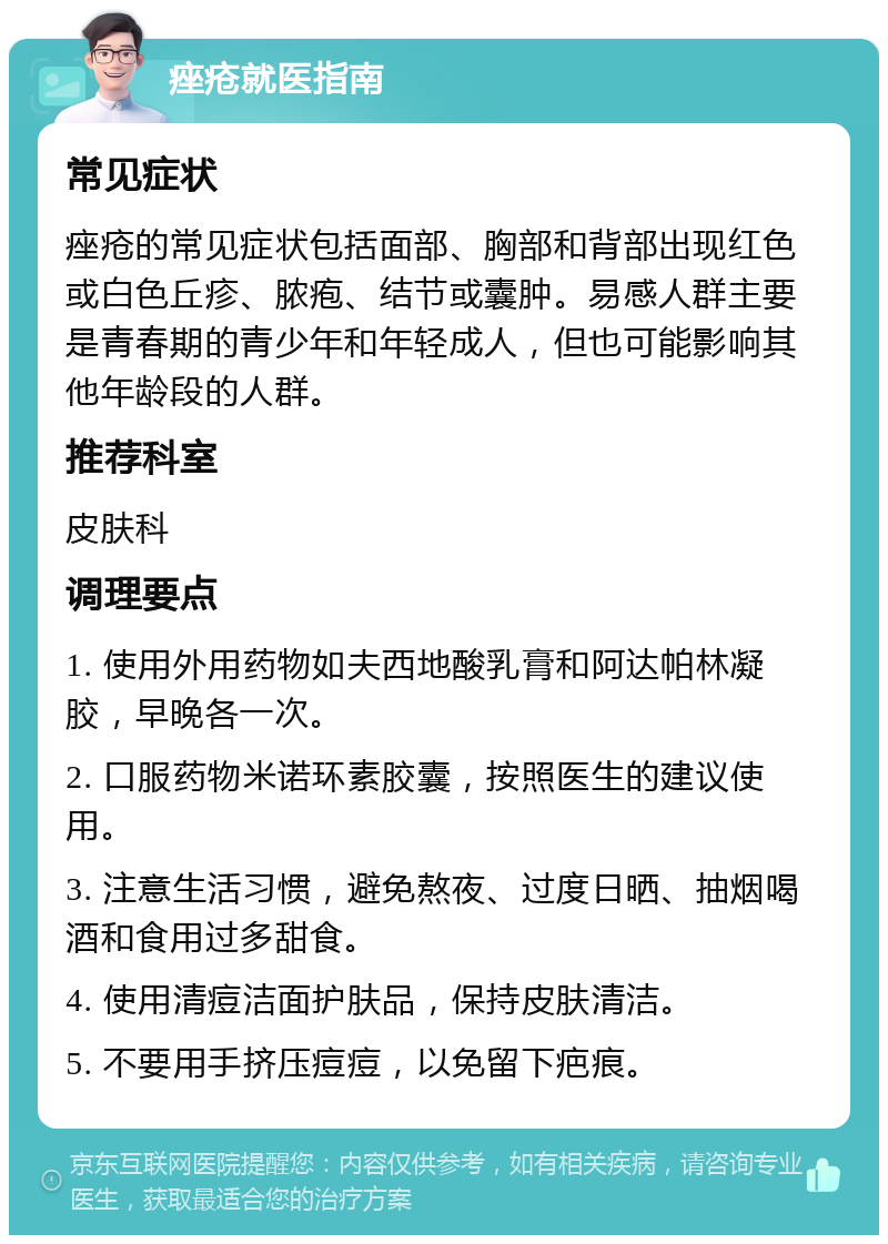 痤疮就医指南 常见症状 痤疮的常见症状包括面部、胸部和背部出现红色或白色丘疹、脓疱、结节或囊肿。易感人群主要是青春期的青少年和年轻成人，但也可能影响其他年龄段的人群。 推荐科室 皮肤科 调理要点 1. 使用外用药物如夫西地酸乳膏和阿达帕林凝胶，早晚各一次。 2. 口服药物米诺环素胶囊，按照医生的建议使用。 3. 注意生活习惯，避免熬夜、过度日晒、抽烟喝酒和食用过多甜食。 4. 使用清痘洁面护肤品，保持皮肤清洁。 5. 不要用手挤压痘痘，以免留下疤痕。