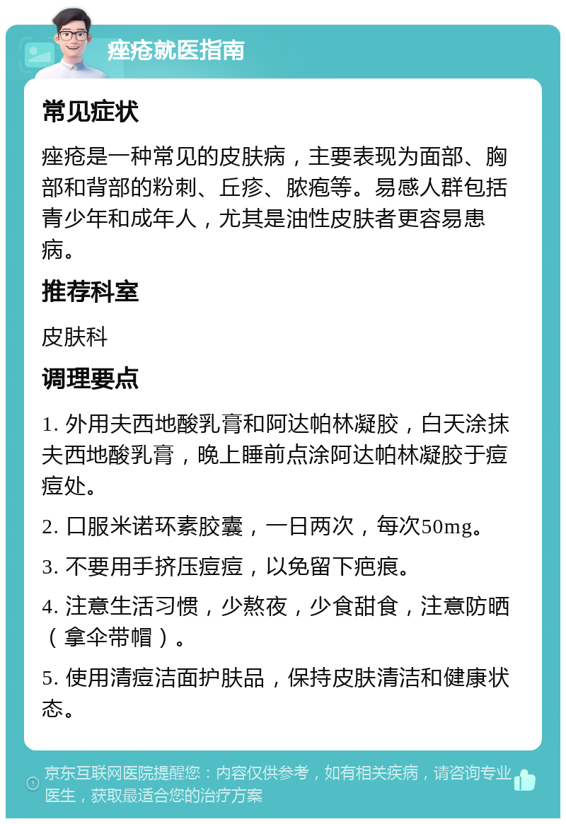 痤疮就医指南 常见症状 痤疮是一种常见的皮肤病，主要表现为面部、胸部和背部的粉刺、丘疹、脓疱等。易感人群包括青少年和成年人，尤其是油性皮肤者更容易患病。 推荐科室 皮肤科 调理要点 1. 外用夫西地酸乳膏和阿达帕林凝胶，白天涂抹夫西地酸乳膏，晚上睡前点涂阿达帕林凝胶于痘痘处。 2. 口服米诺环素胶囊，一日两次，每次50mg。 3. 不要用手挤压痘痘，以免留下疤痕。 4. 注意生活习惯，少熬夜，少食甜食，注意防晒（拿伞带帽）。 5. 使用清痘洁面护肤品，保持皮肤清洁和健康状态。