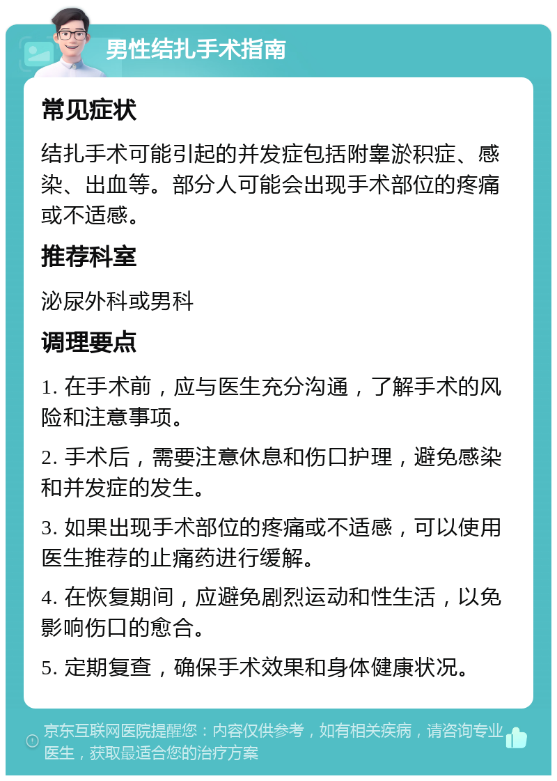 男性结扎手术指南 常见症状 结扎手术可能引起的并发症包括附睾淤积症、感染、出血等。部分人可能会出现手术部位的疼痛或不适感。 推荐科室 泌尿外科或男科 调理要点 1. 在手术前，应与医生充分沟通，了解手术的风险和注意事项。 2. 手术后，需要注意休息和伤口护理，避免感染和并发症的发生。 3. 如果出现手术部位的疼痛或不适感，可以使用医生推荐的止痛药进行缓解。 4. 在恢复期间，应避免剧烈运动和性生活，以免影响伤口的愈合。 5. 定期复查，确保手术效果和身体健康状况。