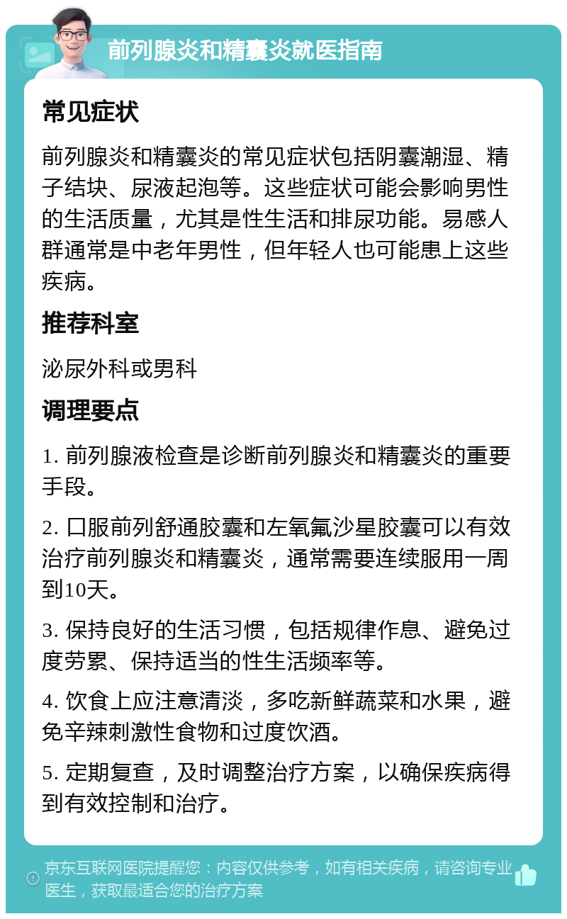 前列腺炎和精囊炎就医指南 常见症状 前列腺炎和精囊炎的常见症状包括阴囊潮湿、精子结块、尿液起泡等。这些症状可能会影响男性的生活质量，尤其是性生活和排尿功能。易感人群通常是中老年男性，但年轻人也可能患上这些疾病。 推荐科室 泌尿外科或男科 调理要点 1. 前列腺液检查是诊断前列腺炎和精囊炎的重要手段。 2. 口服前列舒通胶囊和左氧氟沙星胶囊可以有效治疗前列腺炎和精囊炎，通常需要连续服用一周到10天。 3. 保持良好的生活习惯，包括规律作息、避免过度劳累、保持适当的性生活频率等。 4. 饮食上应注意清淡，多吃新鲜蔬菜和水果，避免辛辣刺激性食物和过度饮酒。 5. 定期复查，及时调整治疗方案，以确保疾病得到有效控制和治疗。