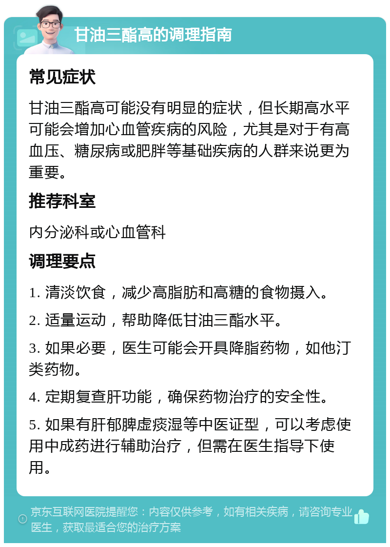 甘油三酯高的调理指南 常见症状 甘油三酯高可能没有明显的症状，但长期高水平可能会增加心血管疾病的风险，尤其是对于有高血压、糖尿病或肥胖等基础疾病的人群来说更为重要。 推荐科室 内分泌科或心血管科 调理要点 1. 清淡饮食，减少高脂肪和高糖的食物摄入。 2. 适量运动，帮助降低甘油三酯水平。 3. 如果必要，医生可能会开具降脂药物，如他汀类药物。 4. 定期复查肝功能，确保药物治疗的安全性。 5. 如果有肝郁脾虚痰湿等中医证型，可以考虑使用中成药进行辅助治疗，但需在医生指导下使用。