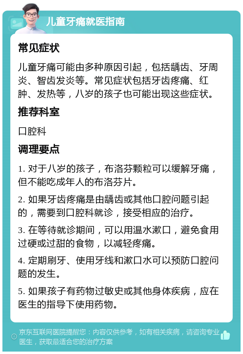 儿童牙痛就医指南 常见症状 儿童牙痛可能由多种原因引起，包括龋齿、牙周炎、智齿发炎等。常见症状包括牙齿疼痛、红肿、发热等，八岁的孩子也可能出现这些症状。 推荐科室 口腔科 调理要点 1. 对于八岁的孩子，布洛芬颗粒可以缓解牙痛，但不能吃成年人的布洛芬片。 2. 如果牙齿疼痛是由龋齿或其他口腔问题引起的，需要到口腔科就诊，接受相应的治疗。 3. 在等待就诊期间，可以用温水漱口，避免食用过硬或过甜的食物，以减轻疼痛。 4. 定期刷牙、使用牙线和漱口水可以预防口腔问题的发生。 5. 如果孩子有药物过敏史或其他身体疾病，应在医生的指导下使用药物。