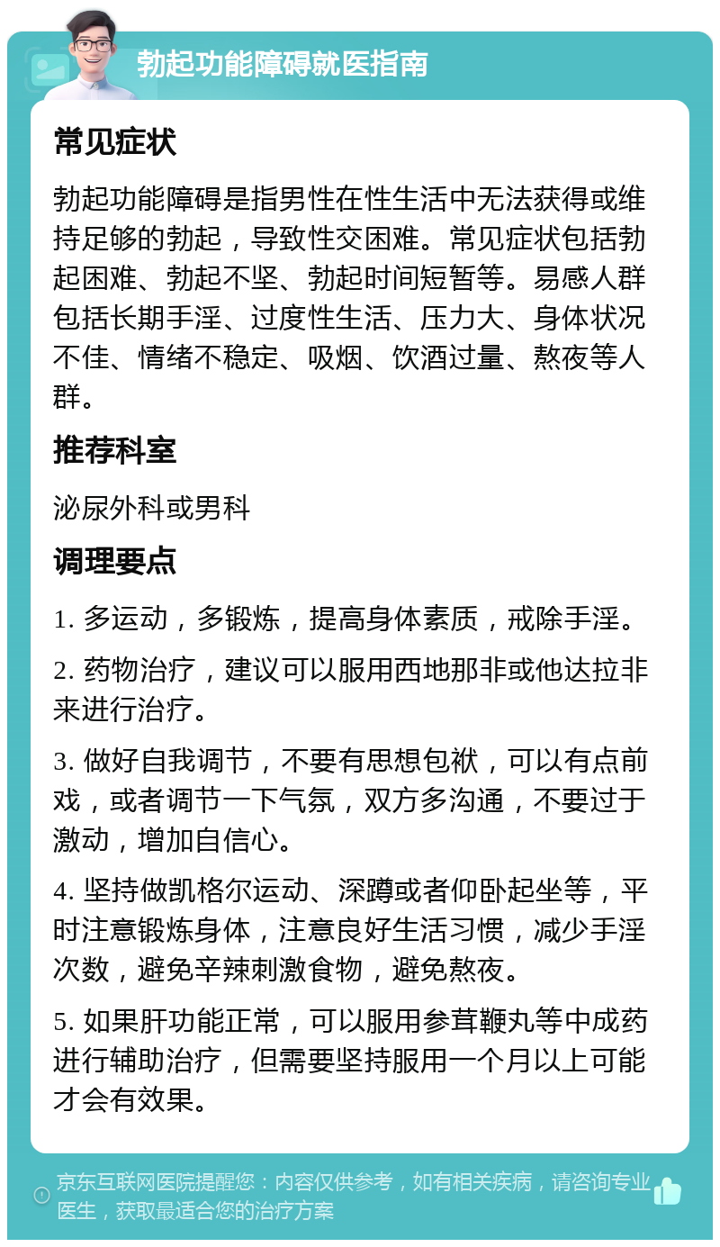 勃起功能障碍就医指南 常见症状 勃起功能障碍是指男性在性生活中无法获得或维持足够的勃起，导致性交困难。常见症状包括勃起困难、勃起不坚、勃起时间短暂等。易感人群包括长期手淫、过度性生活、压力大、身体状况不佳、情绪不稳定、吸烟、饮酒过量、熬夜等人群。 推荐科室 泌尿外科或男科 调理要点 1. 多运动，多锻炼，提高身体素质，戒除手淫。 2. 药物治疗，建议可以服用西地那非或他达拉非来进行治疗。 3. 做好自我调节，不要有思想包袱，可以有点前戏，或者调节一下气氛，双方多沟通，不要过于激动，增加自信心。 4. 坚持做凯格尔运动、深蹲或者仰卧起坐等，平时注意锻炼身体，注意良好生活习惯，减少手淫次数，避免辛辣刺激食物，避免熬夜。 5. 如果肝功能正常，可以服用参茸鞭丸等中成药进行辅助治疗，但需要坚持服用一个月以上可能才会有效果。