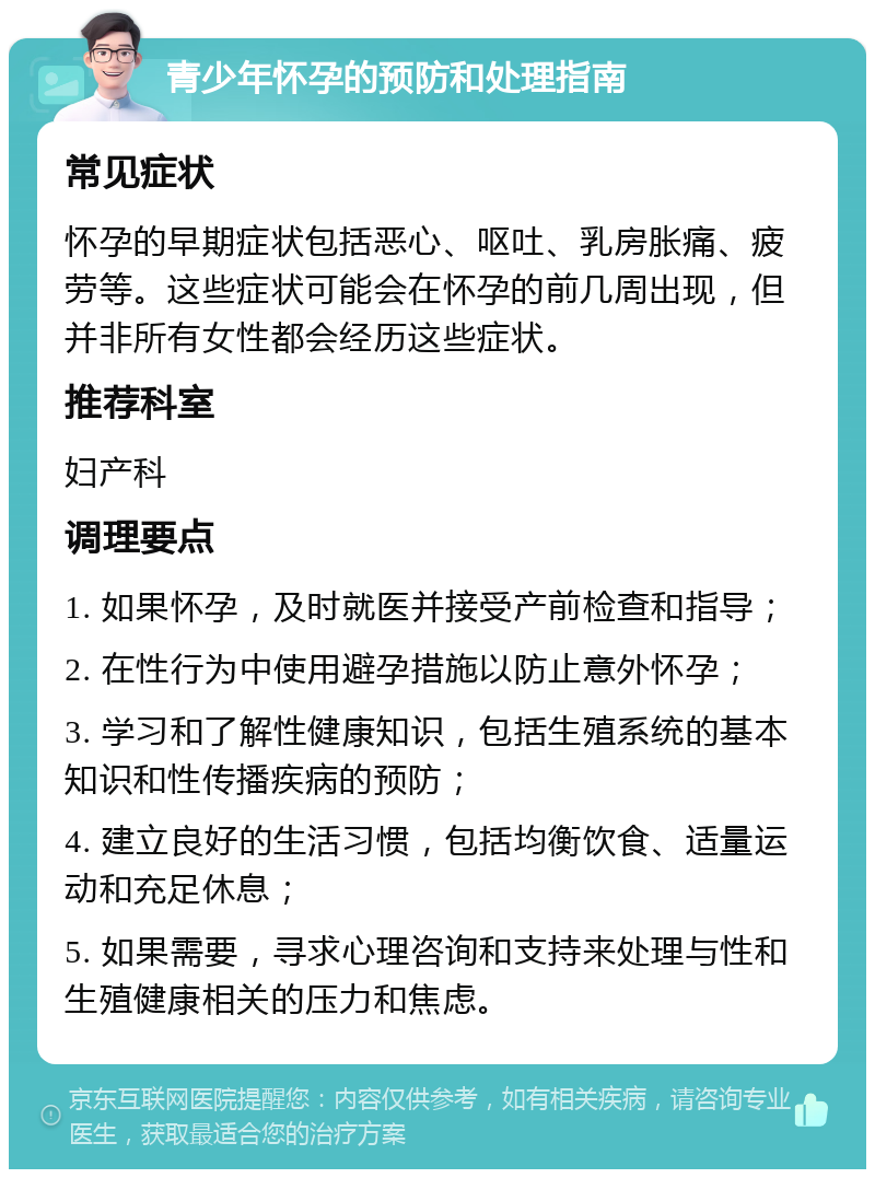 青少年怀孕的预防和处理指南 常见症状 怀孕的早期症状包括恶心、呕吐、乳房胀痛、疲劳等。这些症状可能会在怀孕的前几周出现，但并非所有女性都会经历这些症状。 推荐科室 妇产科 调理要点 1. 如果怀孕，及时就医并接受产前检查和指导； 2. 在性行为中使用避孕措施以防止意外怀孕； 3. 学习和了解性健康知识，包括生殖系统的基本知识和性传播疾病的预防； 4. 建立良好的生活习惯，包括均衡饮食、适量运动和充足休息； 5. 如果需要，寻求心理咨询和支持来处理与性和生殖健康相关的压力和焦虑。