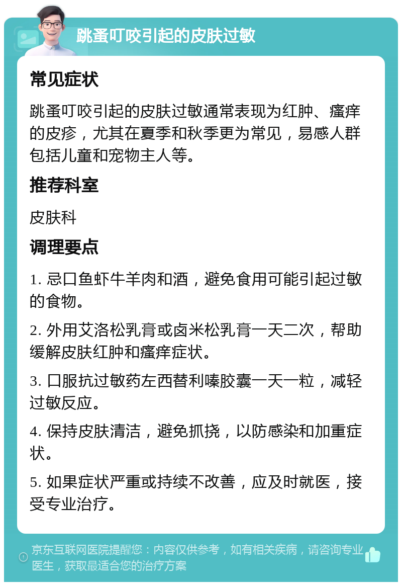 跳蚤叮咬引起的皮肤过敏 常见症状 跳蚤叮咬引起的皮肤过敏通常表现为红肿、瘙痒的皮疹，尤其在夏季和秋季更为常见，易感人群包括儿童和宠物主人等。 推荐科室 皮肤科 调理要点 1. 忌口鱼虾牛羊肉和酒，避免食用可能引起过敏的食物。 2. 外用艾洛松乳膏或卤米松乳膏一天二次，帮助缓解皮肤红肿和瘙痒症状。 3. 口服抗过敏药左西替利嗪胶囊一天一粒，减轻过敏反应。 4. 保持皮肤清洁，避免抓挠，以防感染和加重症状。 5. 如果症状严重或持续不改善，应及时就医，接受专业治疗。