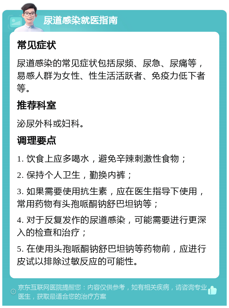 尿道感染就医指南 常见症状 尿道感染的常见症状包括尿频、尿急、尿痛等，易感人群为女性、性生活活跃者、免疫力低下者等。 推荐科室 泌尿外科或妇科。 调理要点 1. 饮食上应多喝水，避免辛辣刺激性食物； 2. 保持个人卫生，勤换内裤； 3. 如果需要使用抗生素，应在医生指导下使用，常用药物有头孢哌酮钠舒巴坦钠等； 4. 对于反复发作的尿道感染，可能需要进行更深入的检查和治疗； 5. 在使用头孢哌酮钠舒巴坦钠等药物前，应进行皮试以排除过敏反应的可能性。