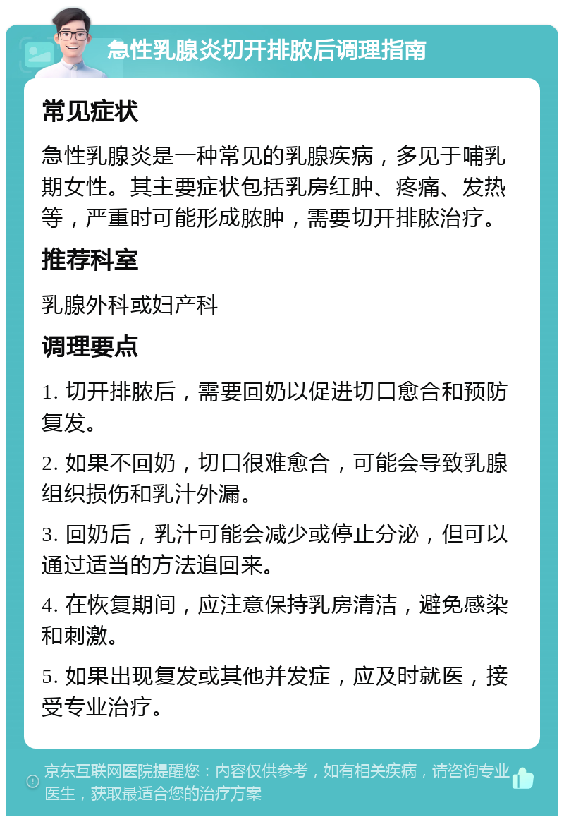 急性乳腺炎切开排脓后调理指南 常见症状 急性乳腺炎是一种常见的乳腺疾病，多见于哺乳期女性。其主要症状包括乳房红肿、疼痛、发热等，严重时可能形成脓肿，需要切开排脓治疗。 推荐科室 乳腺外科或妇产科 调理要点 1. 切开排脓后，需要回奶以促进切口愈合和预防复发。 2. 如果不回奶，切口很难愈合，可能会导致乳腺组织损伤和乳汁外漏。 3. 回奶后，乳汁可能会减少或停止分泌，但可以通过适当的方法追回来。 4. 在恢复期间，应注意保持乳房清洁，避免感染和刺激。 5. 如果出现复发或其他并发症，应及时就医，接受专业治疗。