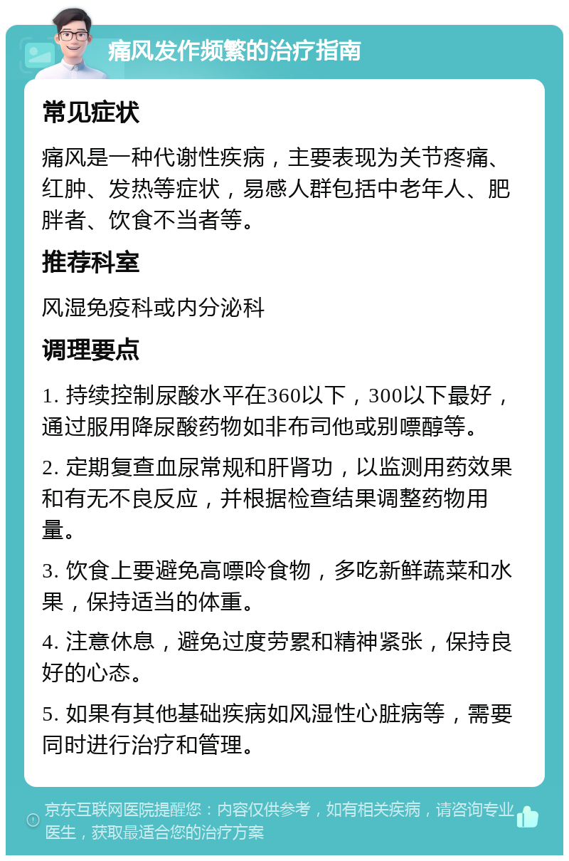 痛风发作频繁的治疗指南 常见症状 痛风是一种代谢性疾病，主要表现为关节疼痛、红肿、发热等症状，易感人群包括中老年人、肥胖者、饮食不当者等。 推荐科室 风湿免疫科或内分泌科 调理要点 1. 持续控制尿酸水平在360以下，300以下最好，通过服用降尿酸药物如非布司他或别嘌醇等。 2. 定期复查血尿常规和肝肾功，以监测用药效果和有无不良反应，并根据检查结果调整药物用量。 3. 饮食上要避免高嘌呤食物，多吃新鲜蔬菜和水果，保持适当的体重。 4. 注意休息，避免过度劳累和精神紧张，保持良好的心态。 5. 如果有其他基础疾病如风湿性心脏病等，需要同时进行治疗和管理。