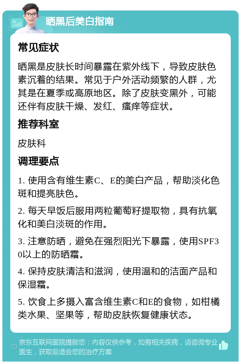 晒黑后美白指南 常见症状 晒黑是皮肤长时间暴露在紫外线下，导致皮肤色素沉着的结果。常见于户外活动频繁的人群，尤其是在夏季或高原地区。除了皮肤变黑外，可能还伴有皮肤干燥、发红、瘙痒等症状。 推荐科室 皮肤科 调理要点 1. 使用含有维生素C、E的美白产品，帮助淡化色斑和提亮肤色。 2. 每天早饭后服用两粒葡萄籽提取物，具有抗氧化和美白淡斑的作用。 3. 注意防晒，避免在强烈阳光下暴露，使用SPF30以上的防晒霜。 4. 保持皮肤清洁和滋润，使用温和的洁面产品和保湿霜。 5. 饮食上多摄入富含维生素C和E的食物，如柑橘类水果、坚果等，帮助皮肤恢复健康状态。