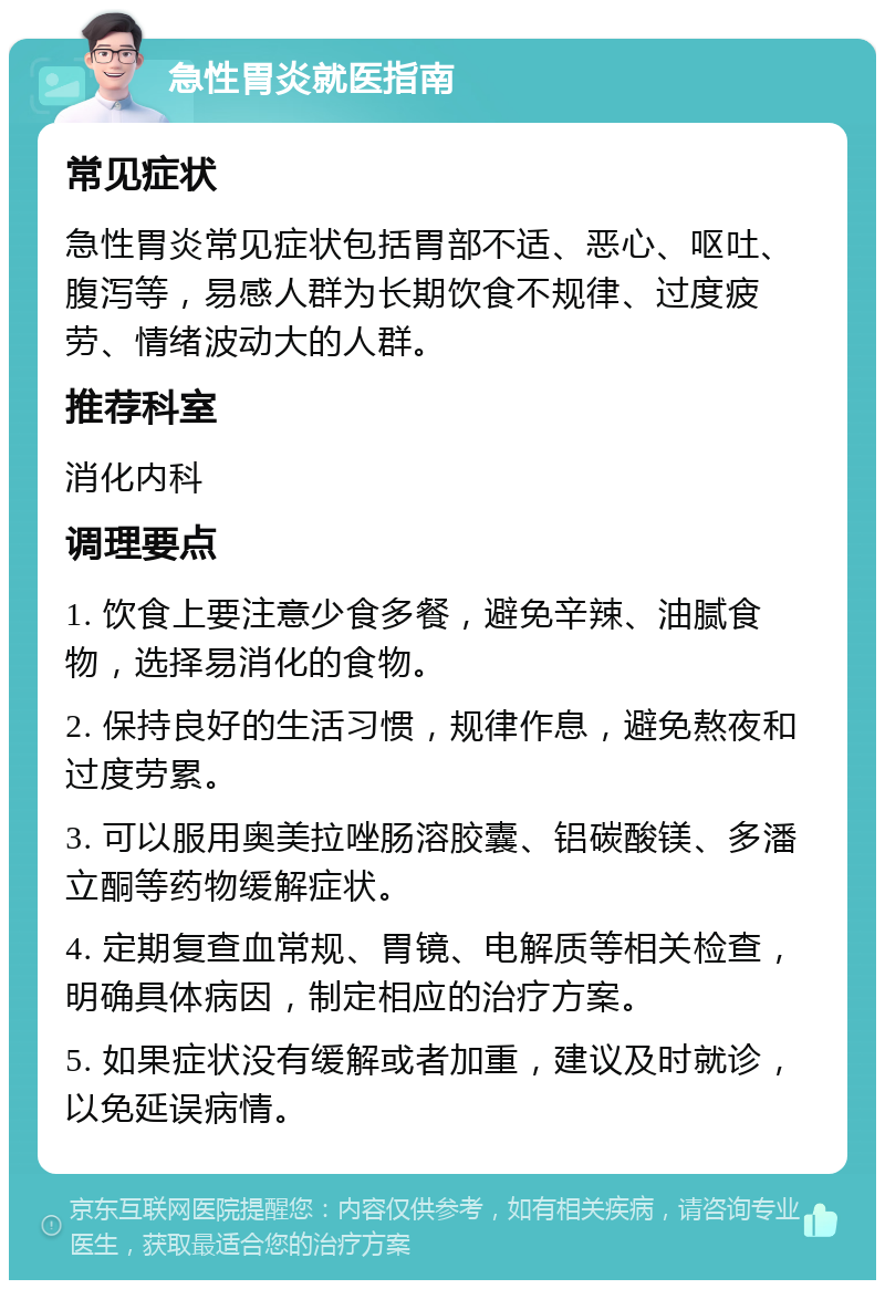 急性胃炎就医指南 常见症状 急性胃炎常见症状包括胃部不适、恶心、呕吐、腹泻等，易感人群为长期饮食不规律、过度疲劳、情绪波动大的人群。 推荐科室 消化内科 调理要点 1. 饮食上要注意少食多餐，避免辛辣、油腻食物，选择易消化的食物。 2. 保持良好的生活习惯，规律作息，避免熬夜和过度劳累。 3. 可以服用奥美拉唑肠溶胶囊、铝碳酸镁、多潘立酮等药物缓解症状。 4. 定期复查血常规、胃镜、电解质等相关检查，明确具体病因，制定相应的治疗方案。 5. 如果症状没有缓解或者加重，建议及时就诊，以免延误病情。