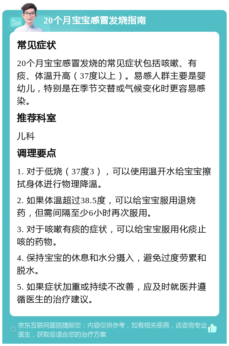 20个月宝宝感冒发烧指南 常见症状 20个月宝宝感冒发烧的常见症状包括咳嗽、有痰、体温升高（37度以上）。易感人群主要是婴幼儿，特别是在季节交替或气候变化时更容易感染。 推荐科室 儿科 调理要点 1. 对于低烧（37度3），可以使用温开水给宝宝擦拭身体进行物理降温。 2. 如果体温超过38.5度，可以给宝宝服用退烧药，但需间隔至少6小时再次服用。 3. 对于咳嗽有痰的症状，可以给宝宝服用化痰止咳的药物。 4. 保持宝宝的休息和水分摄入，避免过度劳累和脱水。 5. 如果症状加重或持续不改善，应及时就医并遵循医生的治疗建议。