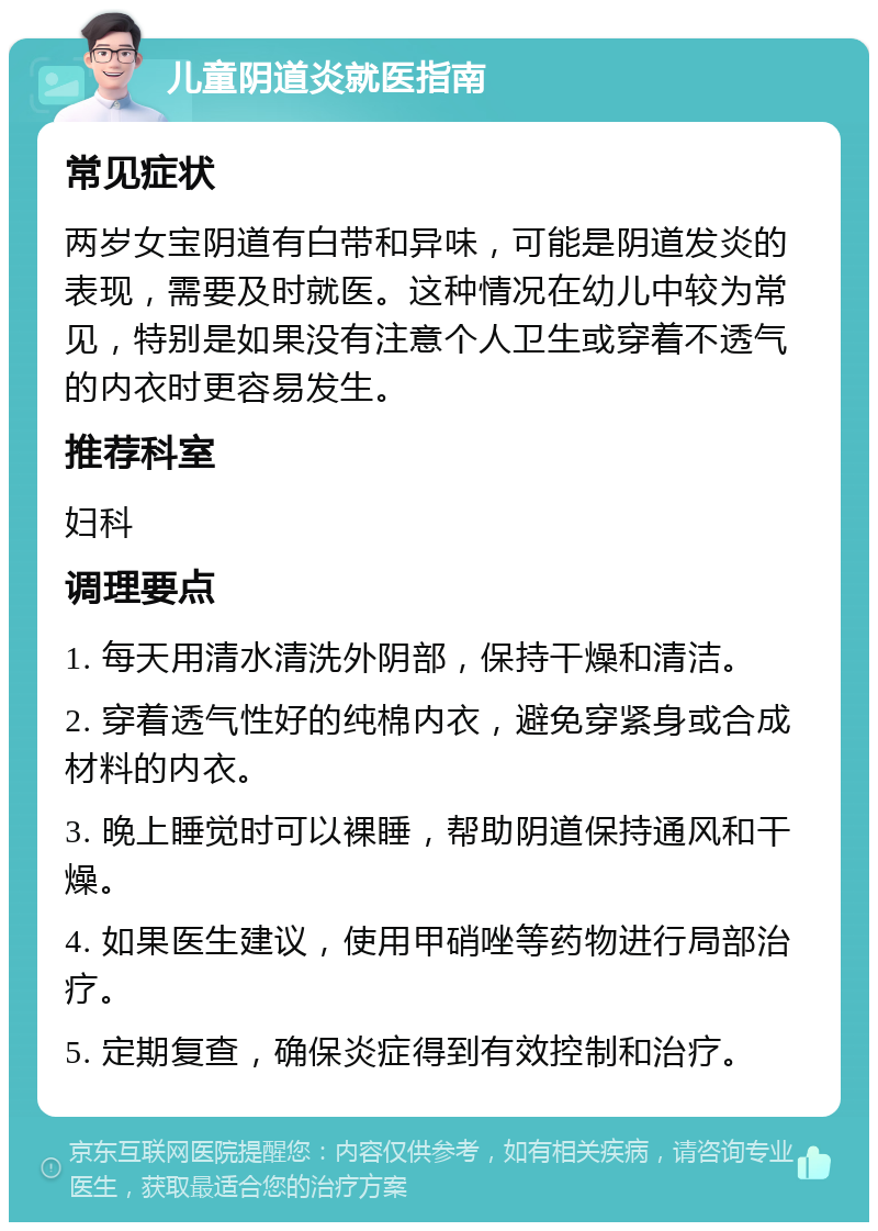 儿童阴道炎就医指南 常见症状 两岁女宝阴道有白带和异味，可能是阴道发炎的表现，需要及时就医。这种情况在幼儿中较为常见，特别是如果没有注意个人卫生或穿着不透气的内衣时更容易发生。 推荐科室 妇科 调理要点 1. 每天用清水清洗外阴部，保持干燥和清洁。 2. 穿着透气性好的纯棉内衣，避免穿紧身或合成材料的内衣。 3. 晚上睡觉时可以裸睡，帮助阴道保持通风和干燥。 4. 如果医生建议，使用甲硝唑等药物进行局部治疗。 5. 定期复查，确保炎症得到有效控制和治疗。