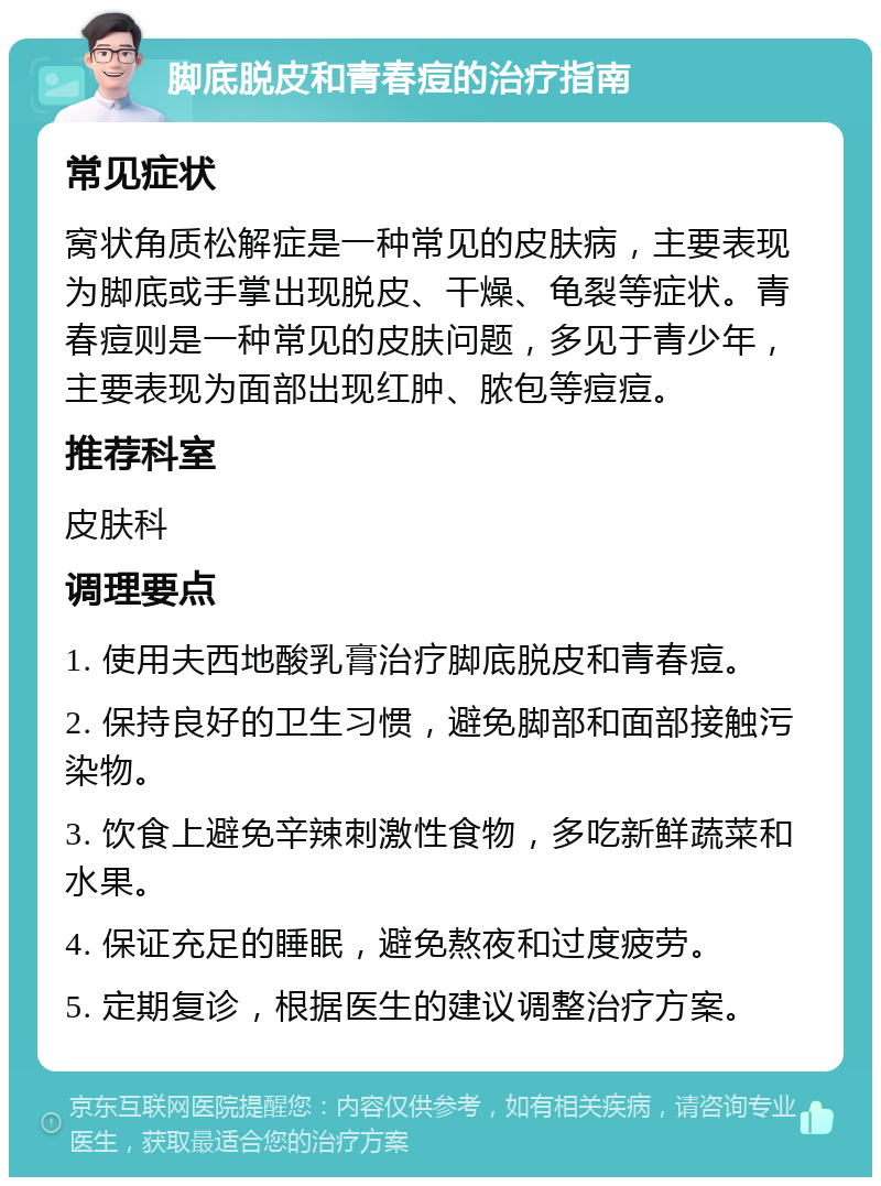 脚底脱皮和青春痘的治疗指南 常见症状 窝状角质松解症是一种常见的皮肤病，主要表现为脚底或手掌出现脱皮、干燥、龟裂等症状。青春痘则是一种常见的皮肤问题，多见于青少年，主要表现为面部出现红肿、脓包等痘痘。 推荐科室 皮肤科 调理要点 1. 使用夫西地酸乳膏治疗脚底脱皮和青春痘。 2. 保持良好的卫生习惯，避免脚部和面部接触污染物。 3. 饮食上避免辛辣刺激性食物，多吃新鲜蔬菜和水果。 4. 保证充足的睡眠，避免熬夜和过度疲劳。 5. 定期复诊，根据医生的建议调整治疗方案。