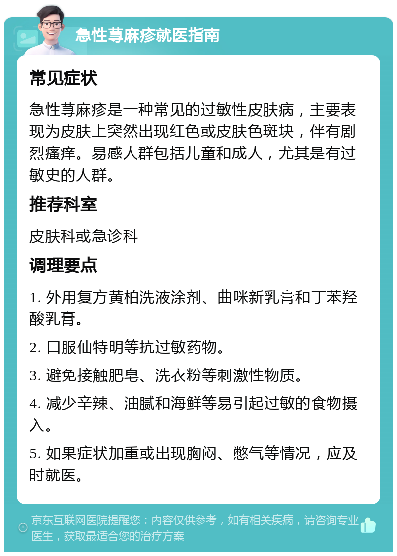 急性荨麻疹就医指南 常见症状 急性荨麻疹是一种常见的过敏性皮肤病，主要表现为皮肤上突然出现红色或皮肤色斑块，伴有剧烈瘙痒。易感人群包括儿童和成人，尤其是有过敏史的人群。 推荐科室 皮肤科或急诊科 调理要点 1. 外用复方黄柏洗液涂剂、曲咪新乳膏和丁苯羟酸乳膏。 2. 口服仙特明等抗过敏药物。 3. 避免接触肥皂、洗衣粉等刺激性物质。 4. 减少辛辣、油腻和海鲜等易引起过敏的食物摄入。 5. 如果症状加重或出现胸闷、憋气等情况，应及时就医。