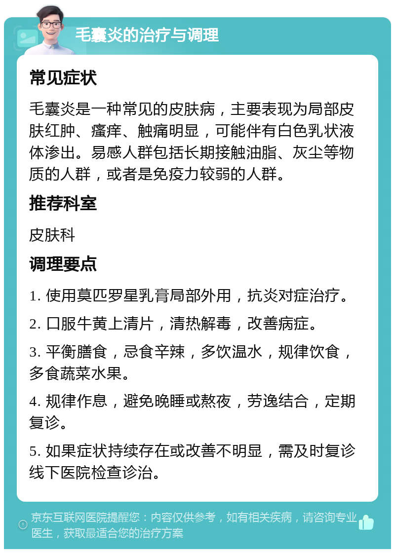 毛囊炎的治疗与调理 常见症状 毛囊炎是一种常见的皮肤病，主要表现为局部皮肤红肿、瘙痒、触痛明显，可能伴有白色乳状液体渗出。易感人群包括长期接触油脂、灰尘等物质的人群，或者是免疫力较弱的人群。 推荐科室 皮肤科 调理要点 1. 使用莫匹罗星乳膏局部外用，抗炎对症治疗。 2. 口服牛黄上清片，清热解毒，改善病症。 3. 平衡膳食，忌食辛辣，多饮温水，规律饮食，多食蔬菜水果。 4. 规律作息，避免晚睡或熬夜，劳逸结合，定期复诊。 5. 如果症状持续存在或改善不明显，需及时复诊线下医院检查诊治。