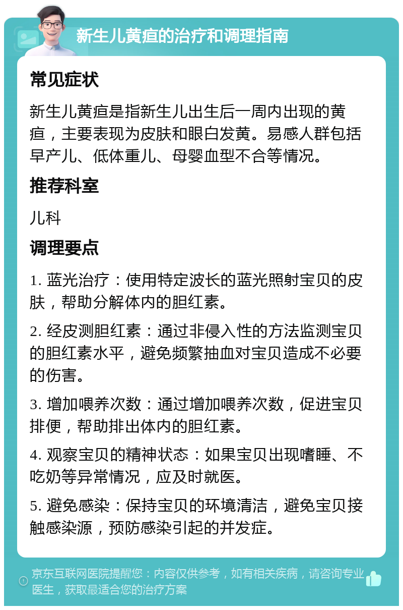 新生儿黄疸的治疗和调理指南 常见症状 新生儿黄疸是指新生儿出生后一周内出现的黄疸，主要表现为皮肤和眼白发黄。易感人群包括早产儿、低体重儿、母婴血型不合等情况。 推荐科室 儿科 调理要点 1. 蓝光治疗：使用特定波长的蓝光照射宝贝的皮肤，帮助分解体内的胆红素。 2. 经皮测胆红素：通过非侵入性的方法监测宝贝的胆红素水平，避免频繁抽血对宝贝造成不必要的伤害。 3. 增加喂养次数：通过增加喂养次数，促进宝贝排便，帮助排出体内的胆红素。 4. 观察宝贝的精神状态：如果宝贝出现嗜睡、不吃奶等异常情况，应及时就医。 5. 避免感染：保持宝贝的环境清洁，避免宝贝接触感染源，预防感染引起的并发症。