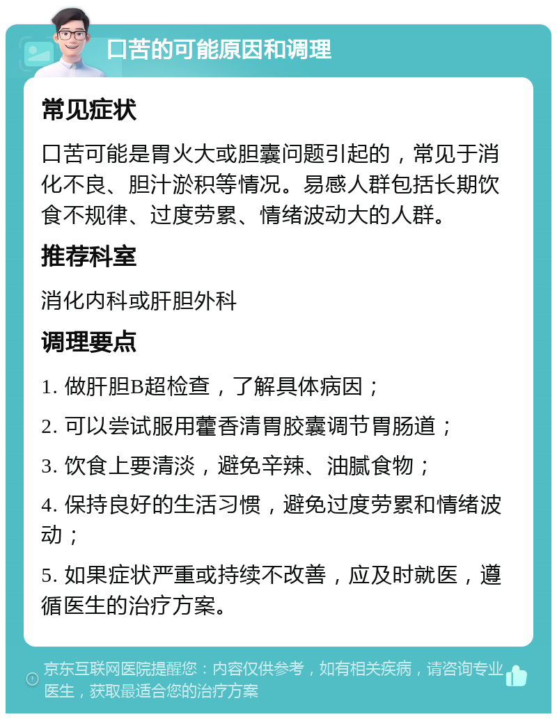 口苦的可能原因和调理 常见症状 口苦可能是胃火大或胆囊问题引起的，常见于消化不良、胆汁淤积等情况。易感人群包括长期饮食不规律、过度劳累、情绪波动大的人群。 推荐科室 消化内科或肝胆外科 调理要点 1. 做肝胆B超检查，了解具体病因； 2. 可以尝试服用藿香清胃胶囊调节胃肠道； 3. 饮食上要清淡，避免辛辣、油腻食物； 4. 保持良好的生活习惯，避免过度劳累和情绪波动； 5. 如果症状严重或持续不改善，应及时就医，遵循医生的治疗方案。