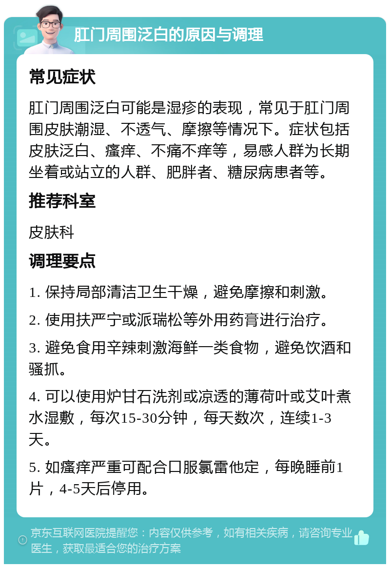 肛门周围泛白的原因与调理 常见症状 肛门周围泛白可能是湿疹的表现，常见于肛门周围皮肤潮湿、不透气、摩擦等情况下。症状包括皮肤泛白、瘙痒、不痛不痒等，易感人群为长期坐着或站立的人群、肥胖者、糖尿病患者等。 推荐科室 皮肤科 调理要点 1. 保持局部清洁卫生干燥，避免摩擦和刺激。 2. 使用扶严宁或派瑞松等外用药膏进行治疗。 3. 避免食用辛辣刺激海鲜一类食物，避免饮酒和骚抓。 4. 可以使用炉甘石洗剂或凉透的薄荷叶或艾叶煮水湿敷，每次15-30分钟，每天数次，连续1-3天。 5. 如瘙痒严重可配合口服氯雷他定，每晚睡前1片，4-5天后停用。