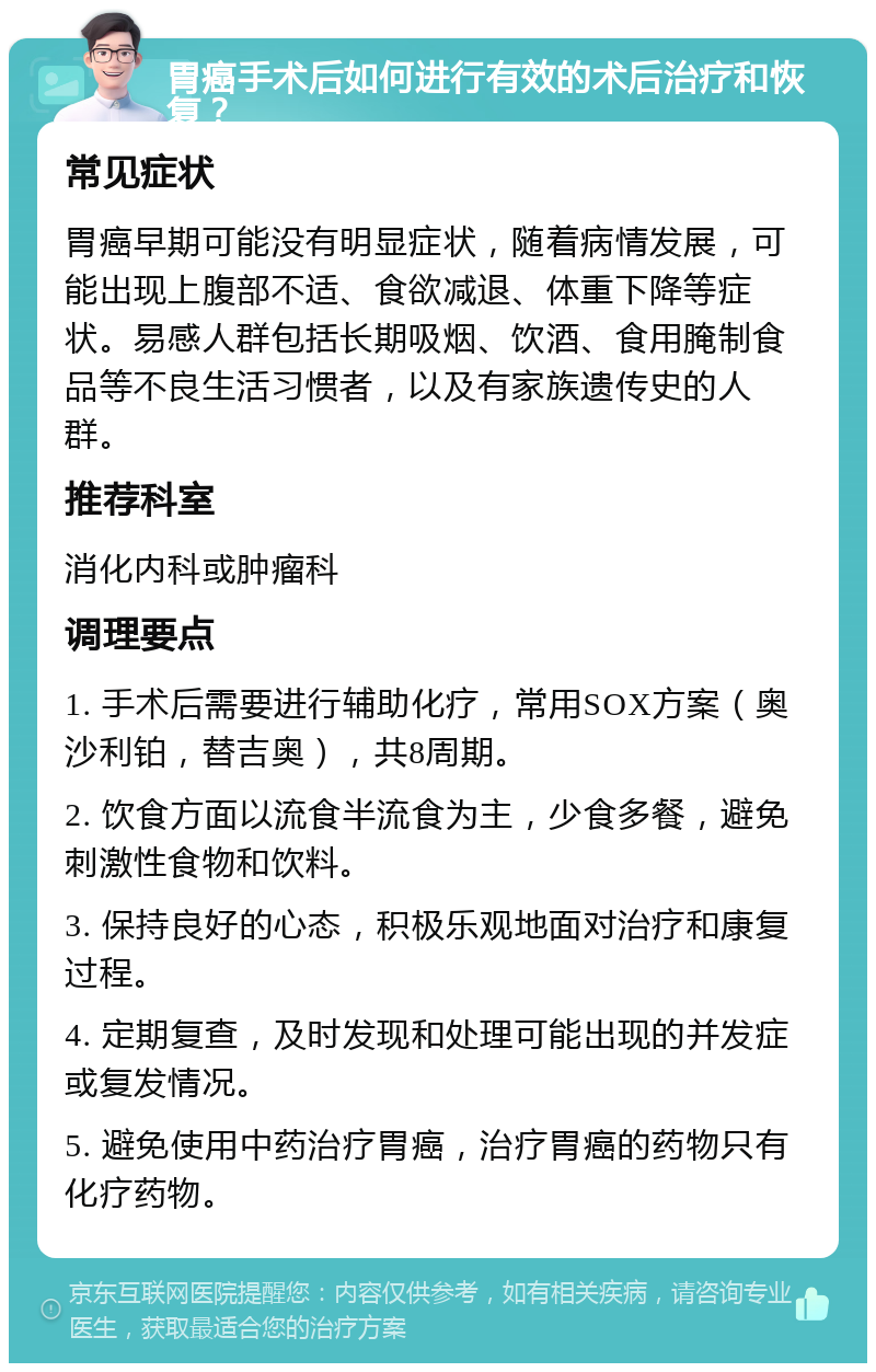 胃癌手术后如何进行有效的术后治疗和恢复？ 常见症状 胃癌早期可能没有明显症状，随着病情发展，可能出现上腹部不适、食欲减退、体重下降等症状。易感人群包括长期吸烟、饮酒、食用腌制食品等不良生活习惯者，以及有家族遗传史的人群。 推荐科室 消化内科或肿瘤科 调理要点 1. 手术后需要进行辅助化疗，常用SOX方案（奥沙利铂，替吉奥），共8周期。 2. 饮食方面以流食半流食为主，少食多餐，避免刺激性食物和饮料。 3. 保持良好的心态，积极乐观地面对治疗和康复过程。 4. 定期复查，及时发现和处理可能出现的并发症或复发情况。 5. 避免使用中药治疗胃癌，治疗胃癌的药物只有化疗药物。