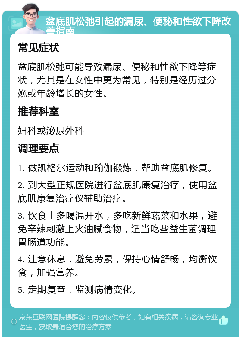 盆底肌松弛引起的漏尿、便秘和性欲下降改善指南 常见症状 盆底肌松弛可能导致漏尿、便秘和性欲下降等症状，尤其是在女性中更为常见，特别是经历过分娩或年龄增长的女性。 推荐科室 妇科或泌尿外科 调理要点 1. 做凯格尔运动和瑜伽锻炼，帮助盆底肌修复。 2. 到大型正规医院进行盆底肌康复治疗，使用盆底肌康复治疗仪辅助治疗。 3. 饮食上多喝温开水，多吃新鲜蔬菜和水果，避免辛辣刺激上火油腻食物，适当吃些益生菌调理胃肠道功能。 4. 注意休息，避免劳累，保持心情舒畅，均衡饮食，加强营养。 5. 定期复查，监测病情变化。