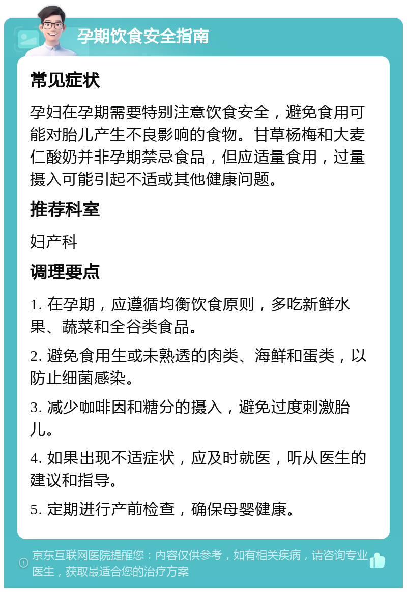 孕期饮食安全指南 常见症状 孕妇在孕期需要特别注意饮食安全，避免食用可能对胎儿产生不良影响的食物。甘草杨梅和大麦仁酸奶并非孕期禁忌食品，但应适量食用，过量摄入可能引起不适或其他健康问题。 推荐科室 妇产科 调理要点 1. 在孕期，应遵循均衡饮食原则，多吃新鲜水果、蔬菜和全谷类食品。 2. 避免食用生或未熟透的肉类、海鲜和蛋类，以防止细菌感染。 3. 减少咖啡因和糖分的摄入，避免过度刺激胎儿。 4. 如果出现不适症状，应及时就医，听从医生的建议和指导。 5. 定期进行产前检查，确保母婴健康。