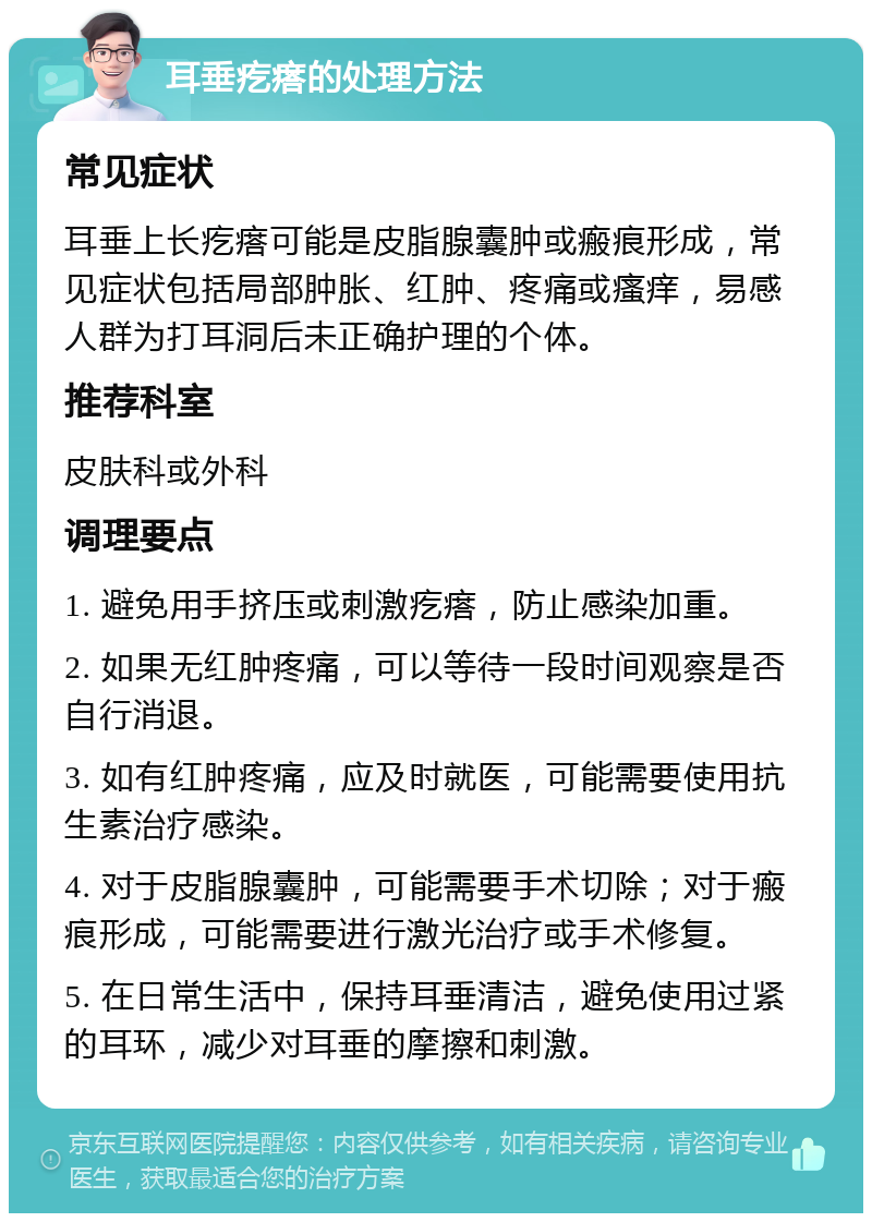 耳垂疙瘩的处理方法 常见症状 耳垂上长疙瘩可能是皮脂腺囊肿或瘢痕形成，常见症状包括局部肿胀、红肿、疼痛或瘙痒，易感人群为打耳洞后未正确护理的个体。 推荐科室 皮肤科或外科 调理要点 1. 避免用手挤压或刺激疙瘩，防止感染加重。 2. 如果无红肿疼痛，可以等待一段时间观察是否自行消退。 3. 如有红肿疼痛，应及时就医，可能需要使用抗生素治疗感染。 4. 对于皮脂腺囊肿，可能需要手术切除；对于瘢痕形成，可能需要进行激光治疗或手术修复。 5. 在日常生活中，保持耳垂清洁，避免使用过紧的耳环，减少对耳垂的摩擦和刺激。