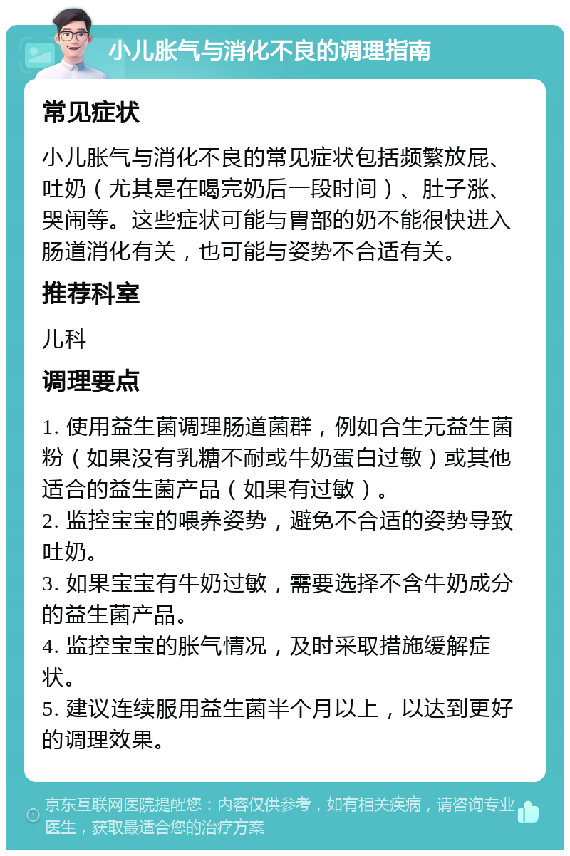 小儿胀气与消化不良的调理指南 常见症状 小儿胀气与消化不良的常见症状包括频繁放屁、吐奶（尤其是在喝完奶后一段时间）、肚子涨、哭闹等。这些症状可能与胃部的奶不能很快进入肠道消化有关，也可能与姿势不合适有关。 推荐科室 儿科 调理要点 1. 使用益生菌调理肠道菌群，例如合生元益生菌粉（如果没有乳糖不耐或牛奶蛋白过敏）或其他适合的益生菌产品（如果有过敏）。 2. 监控宝宝的喂养姿势，避免不合适的姿势导致吐奶。 3. 如果宝宝有牛奶过敏，需要选择不含牛奶成分的益生菌产品。 4. 监控宝宝的胀气情况，及时采取措施缓解症状。 5. 建议连续服用益生菌半个月以上，以达到更好的调理效果。