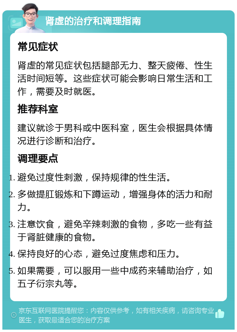 肾虚的治疗和调理指南 常见症状 肾虚的常见症状包括腿部无力、整天疲倦、性生活时间短等。这些症状可能会影响日常生活和工作，需要及时就医。 推荐科室 建议就诊于男科或中医科室，医生会根据具体情况进行诊断和治疗。 调理要点 避免过度性刺激，保持规律的性生活。 多做提肛锻炼和下蹲运动，增强身体的活力和耐力。 注意饮食，避免辛辣刺激的食物，多吃一些有益于肾脏健康的食物。 保持良好的心态，避免过度焦虑和压力。 如果需要，可以服用一些中成药来辅助治疗，如五子衍宗丸等。