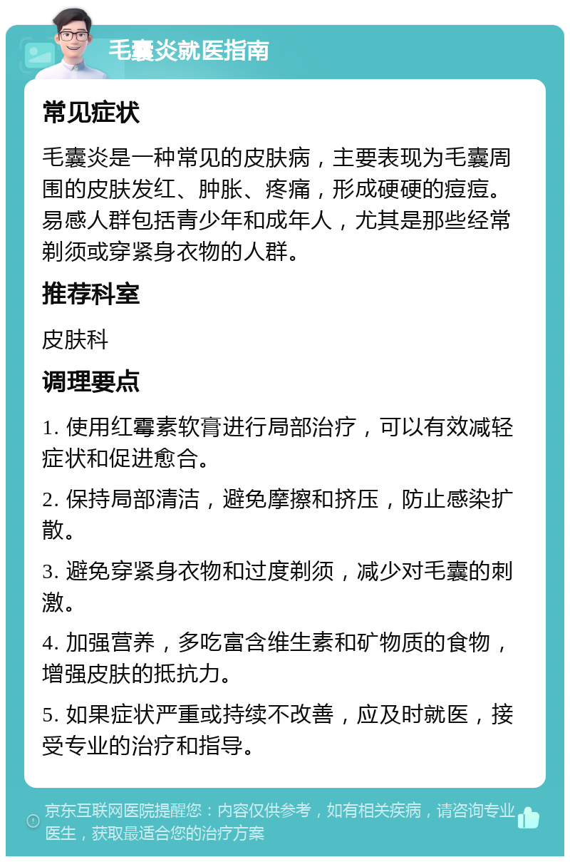 毛囊炎就医指南 常见症状 毛囊炎是一种常见的皮肤病，主要表现为毛囊周围的皮肤发红、肿胀、疼痛，形成硬硬的痘痘。易感人群包括青少年和成年人，尤其是那些经常剃须或穿紧身衣物的人群。 推荐科室 皮肤科 调理要点 1. 使用红霉素软膏进行局部治疗，可以有效减轻症状和促进愈合。 2. 保持局部清洁，避免摩擦和挤压，防止感染扩散。 3. 避免穿紧身衣物和过度剃须，减少对毛囊的刺激。 4. 加强营养，多吃富含维生素和矿物质的食物，增强皮肤的抵抗力。 5. 如果症状严重或持续不改善，应及时就医，接受专业的治疗和指导。