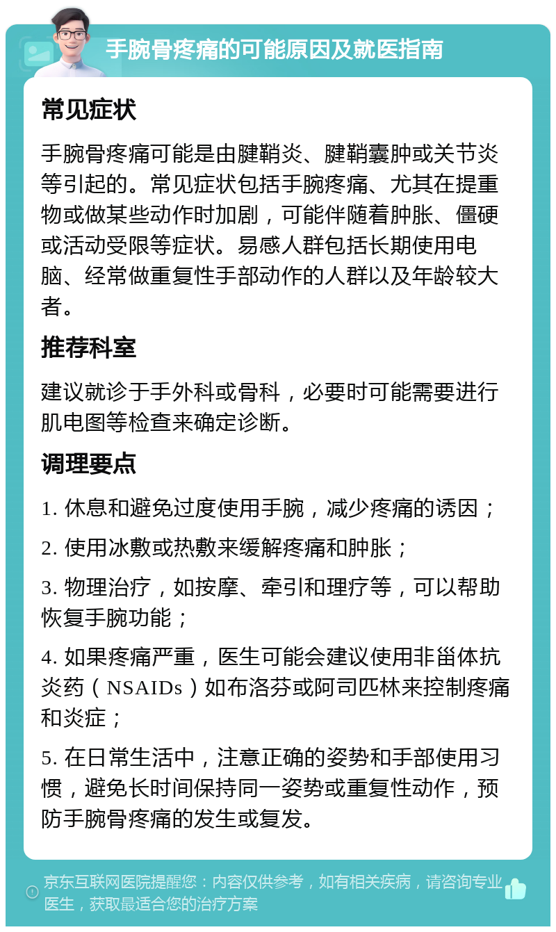 手腕骨疼痛的可能原因及就医指南 常见症状 手腕骨疼痛可能是由腱鞘炎、腱鞘囊肿或关节炎等引起的。常见症状包括手腕疼痛、尤其在提重物或做某些动作时加剧，可能伴随着肿胀、僵硬或活动受限等症状。易感人群包括长期使用电脑、经常做重复性手部动作的人群以及年龄较大者。 推荐科室 建议就诊于手外科或骨科，必要时可能需要进行肌电图等检查来确定诊断。 调理要点 1. 休息和避免过度使用手腕，减少疼痛的诱因； 2. 使用冰敷或热敷来缓解疼痛和肿胀； 3. 物理治疗，如按摩、牵引和理疗等，可以帮助恢复手腕功能； 4. 如果疼痛严重，医生可能会建议使用非甾体抗炎药（NSAIDs）如布洛芬或阿司匹林来控制疼痛和炎症； 5. 在日常生活中，注意正确的姿势和手部使用习惯，避免长时间保持同一姿势或重复性动作，预防手腕骨疼痛的发生或复发。