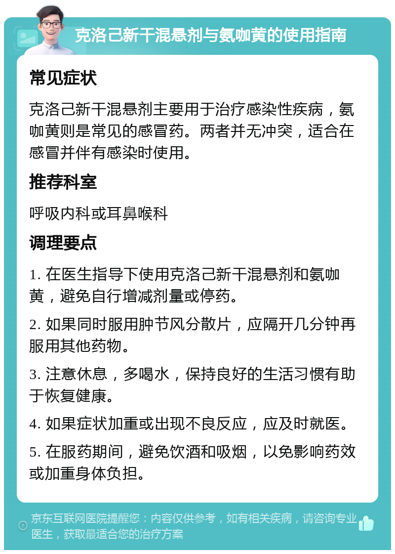 克洛己新干混悬剂与氨咖黄的使用指南 常见症状 克洛己新干混悬剂主要用于治疗感染性疾病，氨咖黄则是常见的感冒药。两者并无冲突，适合在感冒并伴有感染时使用。 推荐科室 呼吸内科或耳鼻喉科 调理要点 1. 在医生指导下使用克洛己新干混悬剂和氨咖黄，避免自行增减剂量或停药。 2. 如果同时服用肿节风分散片，应隔开几分钟再服用其他药物。 3. 注意休息，多喝水，保持良好的生活习惯有助于恢复健康。 4. 如果症状加重或出现不良反应，应及时就医。 5. 在服药期间，避免饮酒和吸烟，以免影响药效或加重身体负担。