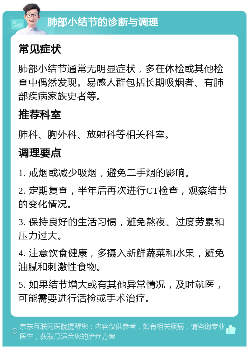 肺部小结节的诊断与调理 常见症状 肺部小结节通常无明显症状，多在体检或其他检查中偶然发现。易感人群包括长期吸烟者、有肺部疾病家族史者等。 推荐科室 肺科、胸外科、放射科等相关科室。 调理要点 1. 戒烟或减少吸烟，避免二手烟的影响。 2. 定期复查，半年后再次进行CT检查，观察结节的变化情况。 3. 保持良好的生活习惯，避免熬夜、过度劳累和压力过大。 4. 注意饮食健康，多摄入新鲜蔬菜和水果，避免油腻和刺激性食物。 5. 如果结节增大或有其他异常情况，及时就医，可能需要进行活检或手术治疗。