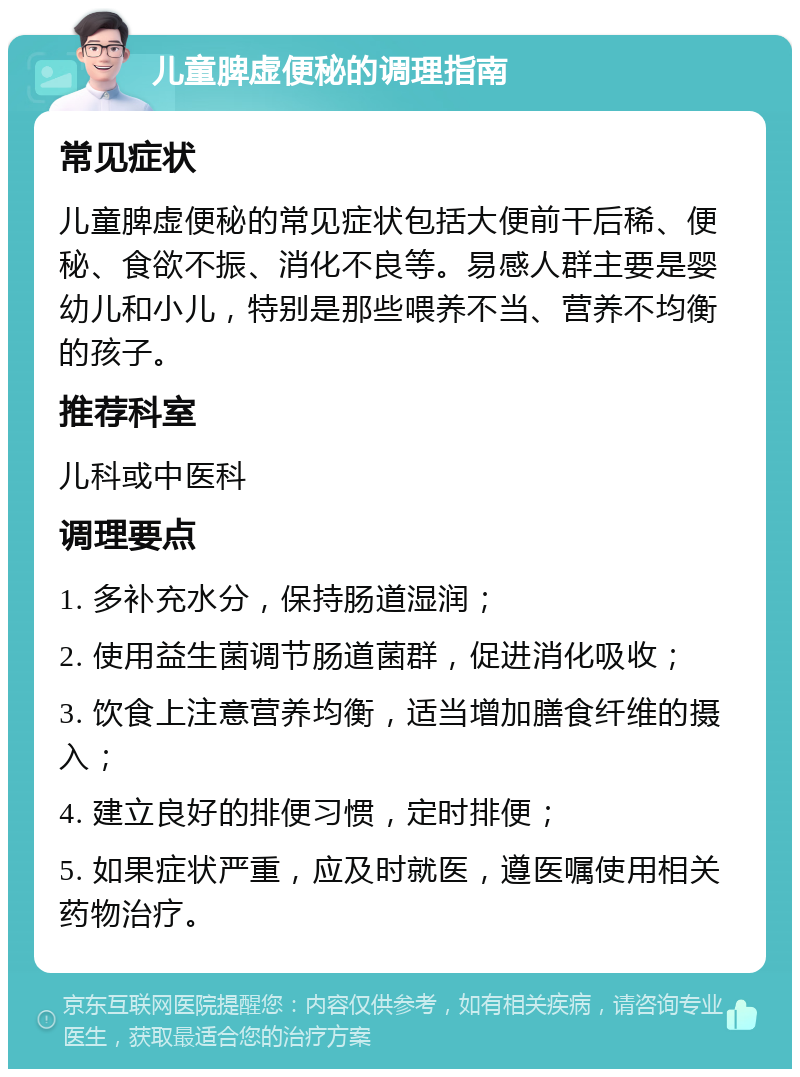 儿童脾虚便秘的调理指南 常见症状 儿童脾虚便秘的常见症状包括大便前干后稀、便秘、食欲不振、消化不良等。易感人群主要是婴幼儿和小儿，特别是那些喂养不当、营养不均衡的孩子。 推荐科室 儿科或中医科 调理要点 1. 多补充水分，保持肠道湿润； 2. 使用益生菌调节肠道菌群，促进消化吸收； 3. 饮食上注意营养均衡，适当增加膳食纤维的摄入； 4. 建立良好的排便习惯，定时排便； 5. 如果症状严重，应及时就医，遵医嘱使用相关药物治疗。