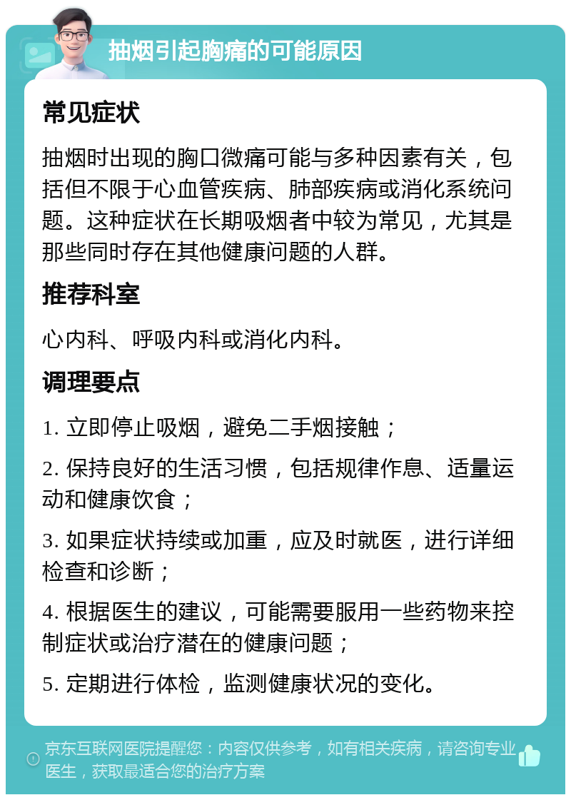 抽烟引起胸痛的可能原因 常见症状 抽烟时出现的胸口微痛可能与多种因素有关，包括但不限于心血管疾病、肺部疾病或消化系统问题。这种症状在长期吸烟者中较为常见，尤其是那些同时存在其他健康问题的人群。 推荐科室 心内科、呼吸内科或消化内科。 调理要点 1. 立即停止吸烟，避免二手烟接触； 2. 保持良好的生活习惯，包括规律作息、适量运动和健康饮食； 3. 如果症状持续或加重，应及时就医，进行详细检查和诊断； 4. 根据医生的建议，可能需要服用一些药物来控制症状或治疗潜在的健康问题； 5. 定期进行体检，监测健康状况的变化。