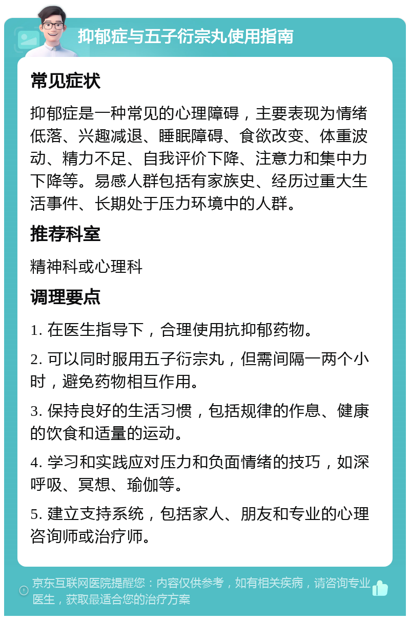 抑郁症与五子衍宗丸使用指南 常见症状 抑郁症是一种常见的心理障碍，主要表现为情绪低落、兴趣减退、睡眠障碍、食欲改变、体重波动、精力不足、自我评价下降、注意力和集中力下降等。易感人群包括有家族史、经历过重大生活事件、长期处于压力环境中的人群。 推荐科室 精神科或心理科 调理要点 1. 在医生指导下，合理使用抗抑郁药物。 2. 可以同时服用五子衍宗丸，但需间隔一两个小时，避免药物相互作用。 3. 保持良好的生活习惯，包括规律的作息、健康的饮食和适量的运动。 4. 学习和实践应对压力和负面情绪的技巧，如深呼吸、冥想、瑜伽等。 5. 建立支持系统，包括家人、朋友和专业的心理咨询师或治疗师。