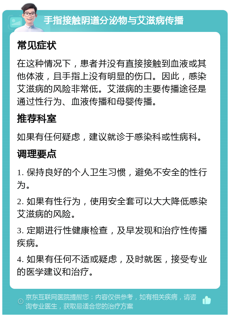 手指接触阴道分泌物与艾滋病传播 常见症状 在这种情况下，患者并没有直接接触到血液或其他体液，且手指上没有明显的伤口。因此，感染艾滋病的风险非常低。艾滋病的主要传播途径是通过性行为、血液传播和母婴传播。 推荐科室 如果有任何疑虑，建议就诊于感染科或性病科。 调理要点 1. 保持良好的个人卫生习惯，避免不安全的性行为。 2. 如果有性行为，使用安全套可以大大降低感染艾滋病的风险。 3. 定期进行性健康检查，及早发现和治疗性传播疾病。 4. 如果有任何不适或疑虑，及时就医，接受专业的医学建议和治疗。