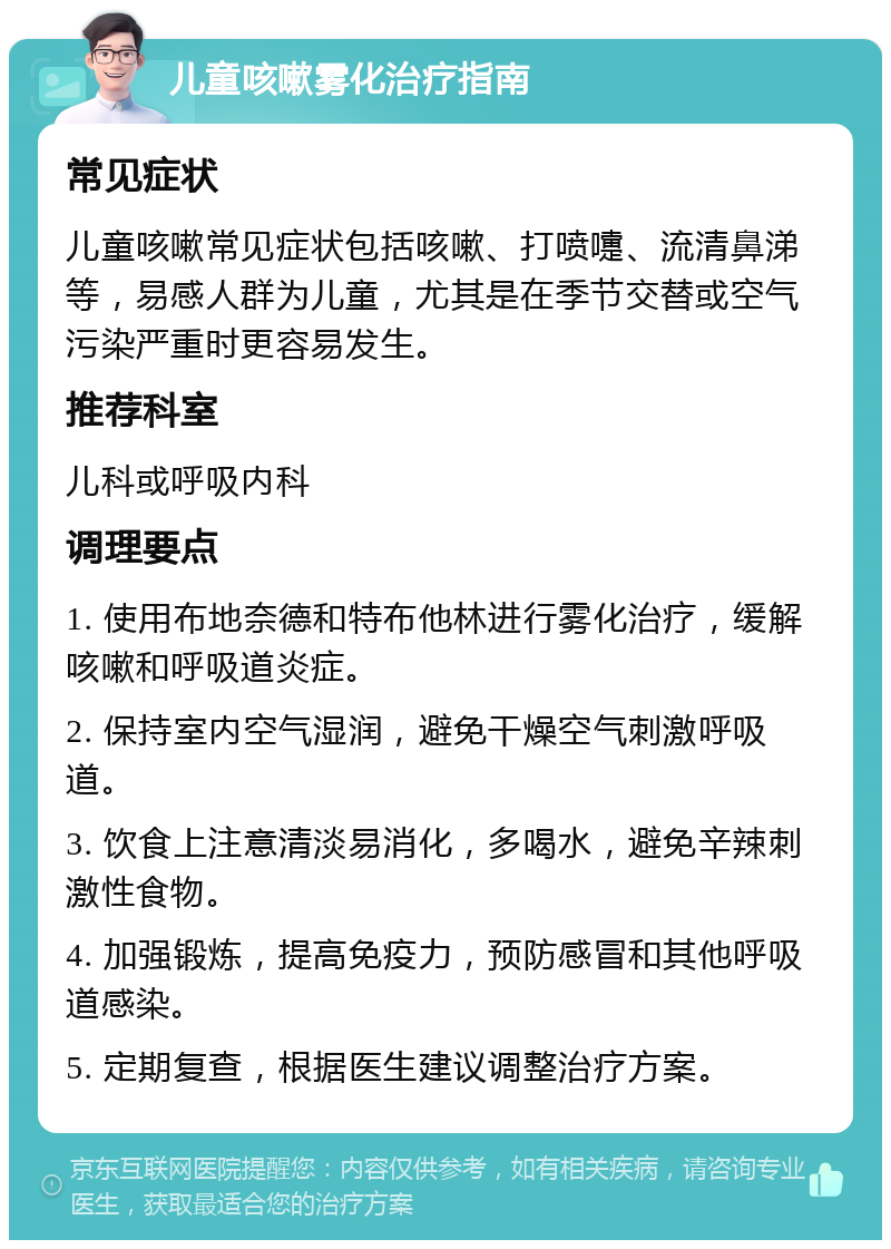 儿童咳嗽雾化治疗指南 常见症状 儿童咳嗽常见症状包括咳嗽、打喷嚏、流清鼻涕等，易感人群为儿童，尤其是在季节交替或空气污染严重时更容易发生。 推荐科室 儿科或呼吸内科 调理要点 1. 使用布地奈德和特布他林进行雾化治疗，缓解咳嗽和呼吸道炎症。 2. 保持室内空气湿润，避免干燥空气刺激呼吸道。 3. 饮食上注意清淡易消化，多喝水，避免辛辣刺激性食物。 4. 加强锻炼，提高免疫力，预防感冒和其他呼吸道感染。 5. 定期复查，根据医生建议调整治疗方案。