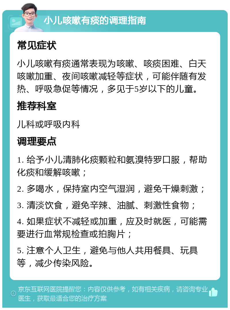 小儿咳嗽有痰的调理指南 常见症状 小儿咳嗽有痰通常表现为咳嗽、咳痰困难、白天咳嗽加重、夜间咳嗽减轻等症状，可能伴随有发热、呼吸急促等情况，多见于5岁以下的儿童。 推荐科室 儿科或呼吸内科 调理要点 1. 给予小儿清肺化痰颗粒和氨溴特罗口服，帮助化痰和缓解咳嗽； 2. 多喝水，保持室内空气湿润，避免干燥刺激； 3. 清淡饮食，避免辛辣、油腻、刺激性食物； 4. 如果症状不减轻或加重，应及时就医，可能需要进行血常规检查或拍胸片； 5. 注意个人卫生，避免与他人共用餐具、玩具等，减少传染风险。