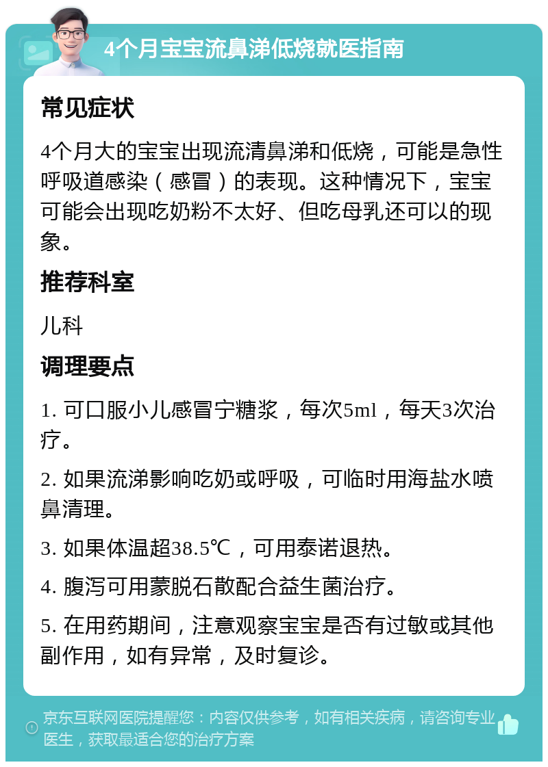 4个月宝宝流鼻涕低烧就医指南 常见症状 4个月大的宝宝出现流清鼻涕和低烧，可能是急性呼吸道感染（感冒）的表现。这种情况下，宝宝可能会出现吃奶粉不太好、但吃母乳还可以的现象。 推荐科室 儿科 调理要点 1. 可口服小儿感冒宁糖浆，每次5ml，每天3次治疗。 2. 如果流涕影响吃奶或呼吸，可临时用海盐水喷鼻清理。 3. 如果体温超38.5℃，可用泰诺退热。 4. 腹泻可用蒙脱石散配合益生菌治疗。 5. 在用药期间，注意观察宝宝是否有过敏或其他副作用，如有异常，及时复诊。