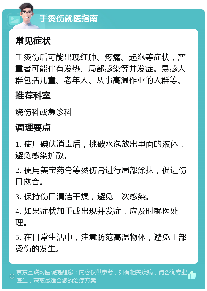 手烫伤就医指南 常见症状 手烫伤后可能出现红肿、疼痛、起泡等症状，严重者可能伴有发热、局部感染等并发症。易感人群包括儿童、老年人、从事高温作业的人群等。 推荐科室 烧伤科或急诊科 调理要点 1. 使用碘伏消毒后，挑破水泡放出里面的液体，避免感染扩散。 2. 使用美宝药膏等烫伤膏进行局部涂抹，促进伤口愈合。 3. 保持伤口清洁干燥，避免二次感染。 4. 如果症状加重或出现并发症，应及时就医处理。 5. 在日常生活中，注意防范高温物体，避免手部烫伤的发生。