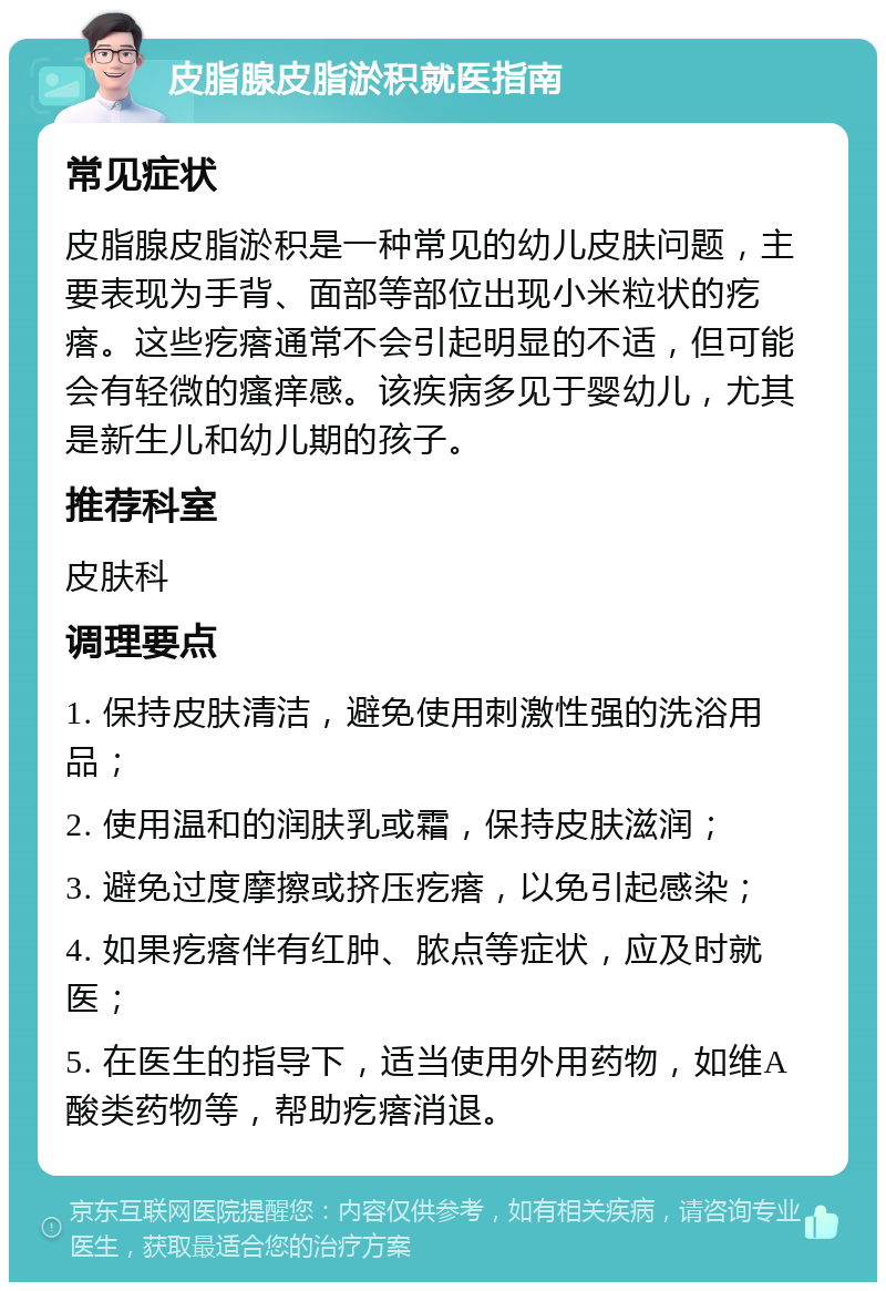 皮脂腺皮脂淤积就医指南 常见症状 皮脂腺皮脂淤积是一种常见的幼儿皮肤问题，主要表现为手背、面部等部位出现小米粒状的疙瘩。这些疙瘩通常不会引起明显的不适，但可能会有轻微的瘙痒感。该疾病多见于婴幼儿，尤其是新生儿和幼儿期的孩子。 推荐科室 皮肤科 调理要点 1. 保持皮肤清洁，避免使用刺激性强的洗浴用品； 2. 使用温和的润肤乳或霜，保持皮肤滋润； 3. 避免过度摩擦或挤压疙瘩，以免引起感染； 4. 如果疙瘩伴有红肿、脓点等症状，应及时就医； 5. 在医生的指导下，适当使用外用药物，如维A酸类药物等，帮助疙瘩消退。