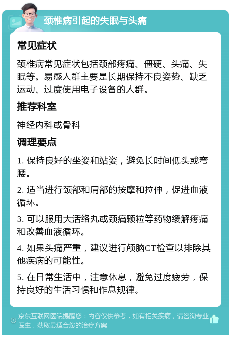 颈椎病引起的失眠与头痛 常见症状 颈椎病常见症状包括颈部疼痛、僵硬、头痛、失眠等。易感人群主要是长期保持不良姿势、缺乏运动、过度使用电子设备的人群。 推荐科室 神经内科或骨科 调理要点 1. 保持良好的坐姿和站姿，避免长时间低头或弯腰。 2. 适当进行颈部和肩部的按摩和拉伸，促进血液循环。 3. 可以服用大活络丸或颈痛颗粒等药物缓解疼痛和改善血液循环。 4. 如果头痛严重，建议进行颅脑CT检查以排除其他疾病的可能性。 5. 在日常生活中，注意休息，避免过度疲劳，保持良好的生活习惯和作息规律。