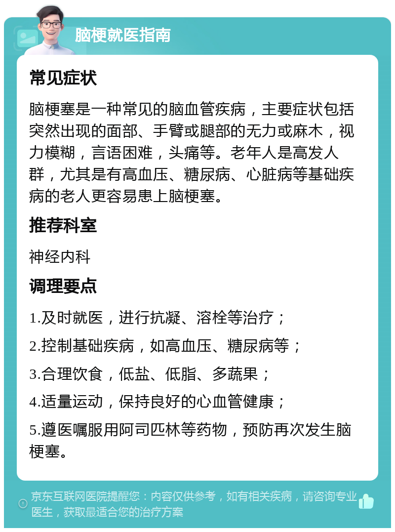 脑梗就医指南 常见症状 脑梗塞是一种常见的脑血管疾病，主要症状包括突然出现的面部、手臂或腿部的无力或麻木，视力模糊，言语困难，头痛等。老年人是高发人群，尤其是有高血压、糖尿病、心脏病等基础疾病的老人更容易患上脑梗塞。 推荐科室 神经内科 调理要点 1.及时就医，进行抗凝、溶栓等治疗； 2.控制基础疾病，如高血压、糖尿病等； 3.合理饮食，低盐、低脂、多蔬果； 4.适量运动，保持良好的心血管健康； 5.遵医嘱服用阿司匹林等药物，预防再次发生脑梗塞。