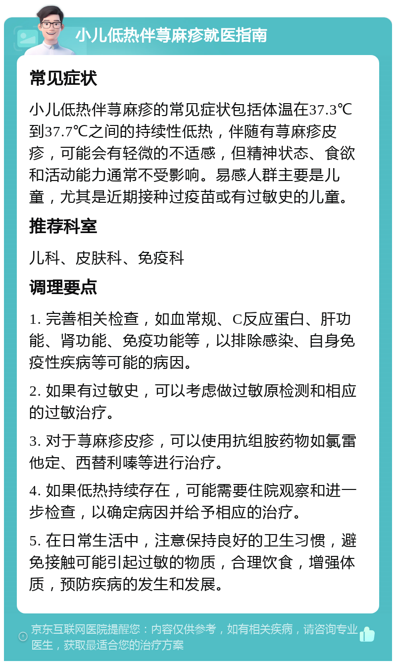 小儿低热伴荨麻疹就医指南 常见症状 小儿低热伴荨麻疹的常见症状包括体温在37.3℃到37.7℃之间的持续性低热，伴随有荨麻疹皮疹，可能会有轻微的不适感，但精神状态、食欲和活动能力通常不受影响。易感人群主要是儿童，尤其是近期接种过疫苗或有过敏史的儿童。 推荐科室 儿科、皮肤科、免疫科 调理要点 1. 完善相关检查，如血常规、C反应蛋白、肝功能、肾功能、免疫功能等，以排除感染、自身免疫性疾病等可能的病因。 2. 如果有过敏史，可以考虑做过敏原检测和相应的过敏治疗。 3. 对于荨麻疹皮疹，可以使用抗组胺药物如氯雷他定、西替利嗪等进行治疗。 4. 如果低热持续存在，可能需要住院观察和进一步检查，以确定病因并给予相应的治疗。 5. 在日常生活中，注意保持良好的卫生习惯，避免接触可能引起过敏的物质，合理饮食，增强体质，预防疾病的发生和发展。