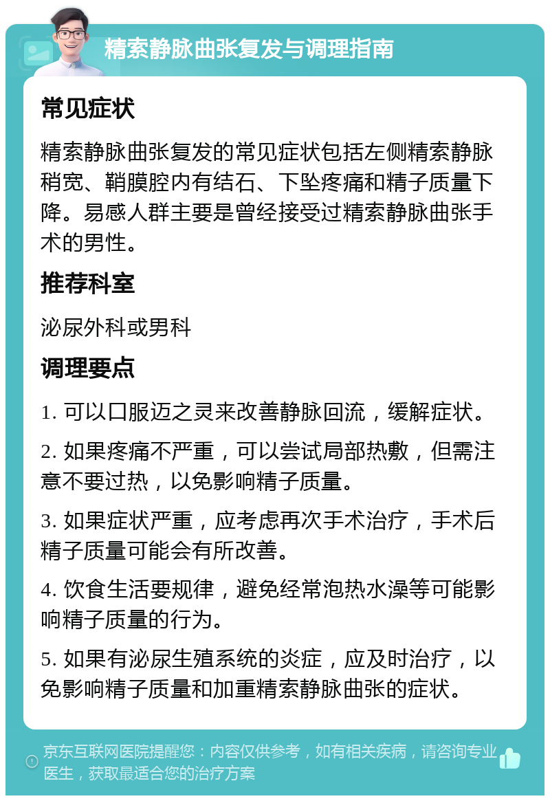 精索静脉曲张复发与调理指南 常见症状 精索静脉曲张复发的常见症状包括左侧精索静脉稍宽、鞘膜腔内有结石、下坠疼痛和精子质量下降。易感人群主要是曾经接受过精索静脉曲张手术的男性。 推荐科室 泌尿外科或男科 调理要点 1. 可以口服迈之灵来改善静脉回流，缓解症状。 2. 如果疼痛不严重，可以尝试局部热敷，但需注意不要过热，以免影响精子质量。 3. 如果症状严重，应考虑再次手术治疗，手术后精子质量可能会有所改善。 4. 饮食生活要规律，避免经常泡热水澡等可能影响精子质量的行为。 5. 如果有泌尿生殖系统的炎症，应及时治疗，以免影响精子质量和加重精索静脉曲张的症状。